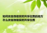 如何改变微信实时共享位置的地方 怎么改变微信实时共享位置