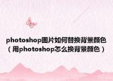 photoshop图片如何替换背景颜色（用photoshop怎么换背景颜色）
