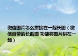 微信图片怎么拼接在一起长图（微信自带的长截图 功能将图片拼在一起）