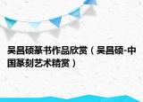 吴昌硕篆书作品欣赏（吴昌硕-中国篆刻艺术精赏）
