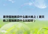 夏季摆地摊卖什么最火晚上（夏天晚上摆地摊卖什么比较好）