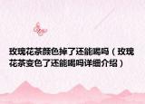 玫瑰花茶颜色掉了还能喝吗（玫瑰花茶变色了还能喝吗详细介绍）