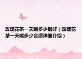 玫瑰花茶一天喝多少最好（玫瑰花茶一天喝多少合适详细介绍）
