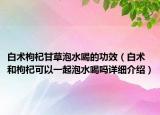 白术枸杞甘草泡水喝的功效（白术和枸杞可以一起泡水喝吗详细介绍）