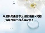 家里换路由器怎么给监控接入网络（家里换路由器怎么设置）