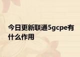 今日更新联通5gcpe有什么作用