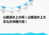 山楂泡水上火吗（山楂泡水上火怎么办详细介绍）