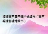 福建南平属于哪个地级市（南平 福建省辖地级市）