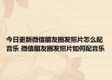 今日更新微信朋友圈发照片怎么配音乐 微信朋友圈发照片如何配音乐