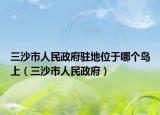 三沙市人民政府驻地位于哪个岛上（三沙市人民政府）