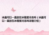 冰晶可以一直放在冰箱里冷冻吗（冰晶可以一直放在冰箱里冷冻吗详细介绍）