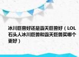 冰川巨兽好还是霸天巨兽好（LOL石头人冰川巨兽和霸天巨兽买哪个更好）