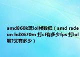 amd860k玩lol帧数低（amd radeon hd8670m 打cf有多少fps 打lol呢?又有多少）