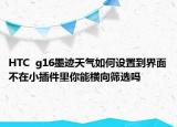HTC  g16墨迹天气如何设置到界面不在小插件里你能横向筛选吗