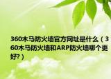 360木马防火墙官方网址是什么（360木马防火墙和ARP防火墙哪个更好?）