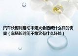 汽车长时间启动不熄火会造成什么样的伤害（车辆长时间不熄火有什么坏处）