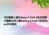 今日更新三星Galaxy Z Fold 3会采用屏下摄像头吗三星Galaxy Z Fold 3支持Spen手写笔吗