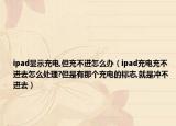 ipad显示充电,但充不进怎么办（ipad充电充不进去怎么处理?但是有那个充电的标志,就是冲不进去）