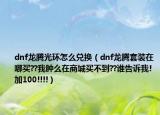 dnf龙腾光环怎么兑换（dnf龙腾套装在哪买??我肿么在商城买不到??谁告诉我!加100!!!!）
