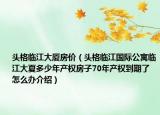 头格临江大厦房价（头格临江国际公寓临江大夏多少年产权房子70年产权到期了怎么办介绍）