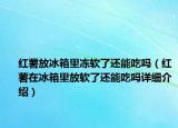 红薯放冰箱里冻软了还能吃吗（红薯在冰箱里放软了还能吃吗详细介绍）