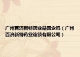 广州百济新特药业是国企吗（广州百济新特药业连锁有限公司）