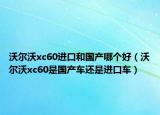 沃尔沃xc60进口和国产哪个好（沃尔沃xc60是国产车还是进口车）