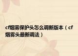 cf烟雾保护头怎么调新版本（cf烟雾头最新调法）