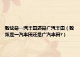 致炫是一汽丰田还是广汽丰田（致炫是一汽丰田还是广汽丰田?）