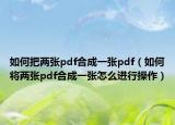 如何把两张pdf合成一张pdf（如何将两张pdf合成一张怎么进行操作）