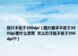照片不低于300dpi（图片要求不低于350dpi是什么意思  怎么办才能不低于350dpi??）