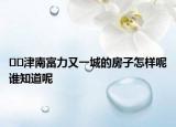 ﻿﻿津南富力又一城的房子怎样呢谁知道呢