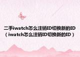 二手iwatch怎么注销ID切换新的ID（iwatch怎么注销ID切换新的ID）