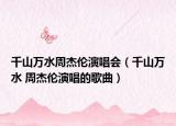 千山万水周杰伦演唱会（千山万水 周杰伦演唱的歌曲）