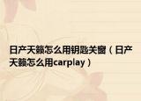 日产天籁怎么用钥匙关窗（日产天籁怎么用carplay）