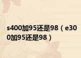 s400加95还是98（e300加95还是98）