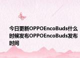 今日更新OPPOEncoBuds什么时候发布OPPOEncoBuds发布时间