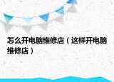 怎么开电脑维修店（这样开电脑维修店）
