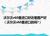 沃尔沃v60是进口好还是国产好（沃尔沃v60是进口的吗?）