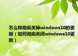 怎么样彻底关掉windows10的更新（如何彻底关闭windows10更新）