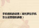 手机相机的设置（摩托罗拉手机怎么设置相机参数）