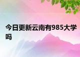 今日更新云南有985大学吗