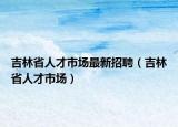 吉林省人才市场最新招聘（吉林省人才市场）