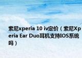 索尼xperia 10 iv定价（索尼Xperia Ear Duo耳机支持IOS系统吗）