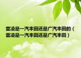 雷凌是一汽丰田还是广汽丰田的（雷凌是一汽丰田还是广汽丰田）