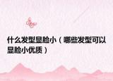 什么发型显脸小（哪些发型可以显脸小优质）
