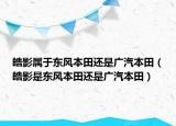 皓影属于东风本田还是广汽本田（皓影是东风本田还是广汽本田）