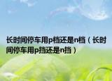 长时间停车用p档还是n档（长时间停车用p挡还是n挡）