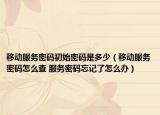 移动服务密码初始密码是多少（移动服务密码怎么查 服务密码忘记了怎么办）