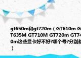 gt650m和gt720m（GT610m GT635M GT710M GT720m GT740m这些显卡好不好?哪个号?分别都）